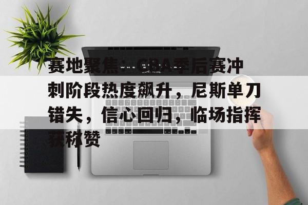 赛地聚焦：CBA季后赛冲刺阶段热度飙升，尼斯单刀错失，信心回归，临场指挥获称赞
